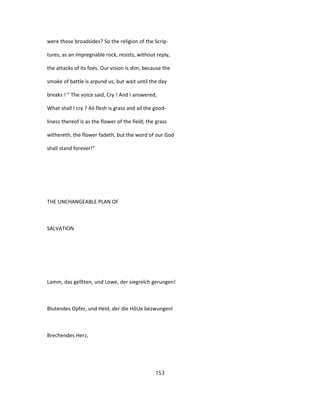 were those broadsides? So the religion of the Scrip-
tures, as an impregnable rock, resists, without reply,
the attacks of its foes. Our vision is dim, because the
smoke of battle is arpund us; but wait until the day
breaks ! " The voice said, Cry ! And I answered,
What shall I cry ? Ail flesh is grass and ail the good-
liness thereof is as the flower of the field; the grass
withereth, the flower fadeth, but the word of our God
shall stand forever!"
THE UNCHANGEABLE PLAN OF
SALVATION
Lamm, das gelîtten, und Lowe, der siegreîch gerungen!
Blutendes Opfer, und Held, der die HôUe bezwungenl
Brechendes Herz,
153
 