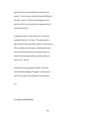 îng their griefs and carr)ring their sorrows; they an-
swered, " He is stricken, smitten of God and afflicted 1 "
Thus the " report " of God's pardoning grâce in the
sacrifice of the Cross has ever been répugnant to the
sinful hearts of men.
It devolved on Paul, in like manner, to " excuse the
scandai of the Cross." He said, " The Jews require a
sign, and the Greeks seek after wisdom ; but we preach
Christ crucified, unto the Jews a stumbling-block and
unto the Greeks foolishness but to them which are
called. Christ the power of God, and the wisdom of
God" (I Cor. i: 22-24).
A book has recently appeared, called " The Atone-
ment in Modem Religions Thought," in which seven-
teeri men of more or less distinction as theological
111
112 CHRIST AND PROGRESS
155
 