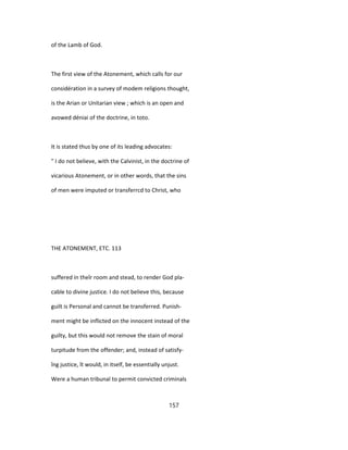 of the Lamb of God.
The first view of the Atonement, which calls for our
considération in a survey of modem religions thought,
is the Arian or Unitarian view ; which is an open and
avowed déniai of the doctrine, in toto.
It is stated thus by one of its leading advocates:
" I do not believe, with the Calvinist, in the doctrine of
vicarious Atonement, or in other words, that the sins
of men were imputed or transferrcd to Christ, who
THE ATONEMENT, ETC. 113
suffered in theîr room and stead, to render God pla-
cable to divine justice. I do not believe this, because
guilt is Personal and cannot be transferred. Punish-
ment might be inflicted on the innocent instead of the
guilty, but this would not remove the stain of moral
turpitude from the offender; and, instead of satisfy-
îng justice, ît would, in itself, be essentially unjust.
Were a human tribunal to permit convicted criminals
157
 