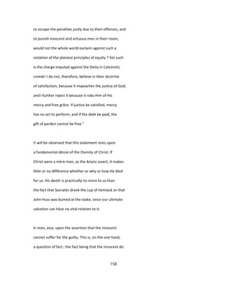 to escape the penalties justly due to their offenses, and
to punish innocent and virtuous men in their room,
would not the whole world exclaim against such a
violation of the plainest principles of equity ? Yet such
is the charge imputed against the Deity in Calvinistic
creeds! I do not, therefore, believe in their doctrine
of satisfaction, because it impeaches the justice of God;
and I further reject it because it robs Him of His
mercy and free grâce. If justice be satisfied, mercy
has no act to perform; and if the debt be paid, the
gift of pardon cannot be free."
It will be observed that this statement rests upon
a fundamental déniai of the Divinity of Christ. If
Christ were a mère man, as the Arians assert, it makes
little or no différence whether or why or how He died
for us. His death is practically no more to us than
the fact that Socrates drank the cup of hemlock or that
John Huss was bumed at the stake, since our ultimate
salvation can hâve no vital relation to it.
It rests, aiso, upon the assertion that the innocent
cannot suffer for the guilty. This is, on the one hand,
a question of fact ; the fact being that the innocent do
158
 