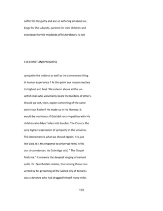 suffer for the guilty and are so suffering ail about us ;
kings for the subjects, parents for their children and
everybody for the misdeeds of his forebears. Is not
114 CHRIST AND PROGRESS
sympathy the noblest as well as the commonest thing
în human expérience ? At this point our nature reaches
its highest and best. We esteem above ail the un-
selfish man who voluntarily bears the burdens of others.
Should we not, then, expect something of the same
sort in our Father? He made us in His likeness. It
would be monstrous if God did not sympathize with His
children who hâve f allen into trouble. The Cross is the
very highest expression of sympathy in the universe.
The Atonement is what we should expect. It is just
like God. It is His response to universal need. It fits
our circumstances. As Coleridge said, " The Gospel
finds me." It answers the deepest longing of eamest
soûls. Dr. Qiamberlain relates, that among those con-
verted by his preaching at the sacred city of Benares
was a devotee who had dragged himself many miles
159
 
