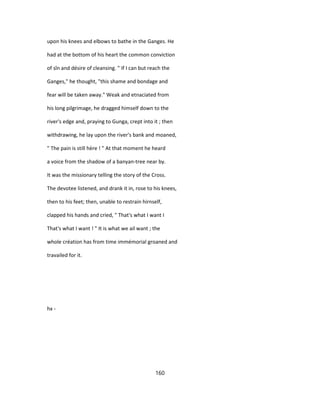 upon his knees and elbows to bathe in the Ganges. He
had at the bottom of his heart the common conviction
of sîn and désire of cleansing. " If I can but reach the
Ganges," he thought, "this shame and bondage and
fear will be taken away." Weak and etnaciated from
his long pilgrimage, he dragged himself down to the
river's edge and, praying to Gunga, crept into it ; then
withdrawing, he lay upon the river's bank and moaned,
" The pain is still hère ! " At that moment he heard
a voice from the shadow of a banyan-tree near by.
It was the missionary telling the story of the Cross.
The devotee listened, and drank it in, rose to his knees,
then to his feet; then, unable to restrain hirnself,
clapped his hands and cried, " That's what I want I
That's what I want ! " It is what we ail want ; the
whole création has from time immémorial groaned and
travailed for it.
hx -
160
 