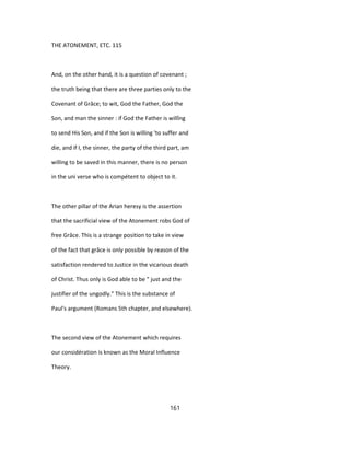 THE ATONEMENT, ETC. 115
And, on the other hand, it is a question of covenant ;
the truth being that there are three parties only to the
Covenant of Grâce; to wit, God the Father, God the
Son, and man the sinner : if God the Father is willîng
to send His Son, and if the Son is willing 'to suffer and
die, and if I, the sinner, the party of the third part, am
willing to be saved in this manner, there is no person
in the uni verse who is compétent to object to it.
The other pillar of the Arian heresy is the assertion
that the sacrificial view of the Atonement robs God of
free Grâce. This is a strange position to take in view
of the fact that grâce is only possible by reason of the
satisfaction rendered to Justice in the vicarious death
of Christ. Thus only is God able to be " just and the
justifier of the ungodly." This is the substance of
Paul's argument (Romans 5th chapter, and elsewhere).
The second view of the Atonement which requires
our considération is known as the Moral Influence
Theory.
161
 