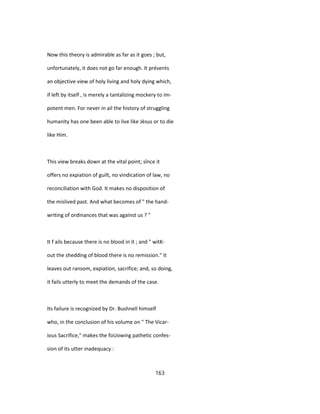 Now this theory is admirable as far as it goes ; but,
unfortunately, it does not go far enough. It présents
an objective view of holy living and holy dying which,
if left by itself , is merely a tantalizing mockery to im-
potent men. For never in ail the history of struggling
humanity has one been able to live like Jésus or to die
like Him.
This view breaks down at the vital point; sînce it
offers no expiation of guilt, no vindication of law, no
reconciliation with God. It makes no disposition of
the mislived past. And what becomes of " the hand-
writing of ordinances that was against us ? "
It f ails because there is no blood in it ; and " witK-
out the shedding of blood there is no remission." It
leaves out ransom, expiation, sacrifice; and, so doing,
it fails utterly to meet the demands of the case.
Its failure is recognized by Dr. Bushnell himself
who, in the conclusion of his volume on " The Vicar-
ious Sacrifice," makes the foUowing pathetic confes-
sion of its utter inadequacy :
163
 