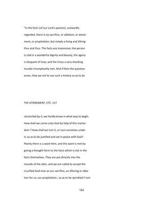 "In the facts (of our Lord's passion), outwardly
regarded, there is no sacrifice, or oblation, or atone-
ment, or propitiation, but simply a living and d3ring
thus and thus. The facts are impressive; the person
is clad in a wonderful dignity and beauty; the agony
is éloquent of love; and the Cross a very shocking
murder triumphantly met. And if then the question
anses, how we are to use such a history so as to be
THE ATONEMENT, ETC. 117
reconciled by it, we hardly know in what way to begîn.
How shall we corne unto God by help of this martyr-
dom ? How shall we tum it, or turn ourselves under
it, so as to be justified and set in peace with God?
Plainly there is a want hère, and this want is met by
giving a thought-form to the facts which is not in the
facts themselves. They are put directly into the
moulds of the altar, and we are called to accept the
crucified God-man as our sacrifice, an ofïering or obla-
tion for us, our propitiation ; so as to be sprinkled f rom
164
 