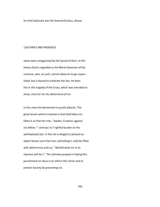 Its chief advocate was the leamed Grotius, whose
118 CHRIST AND PROGRESS
views were antagonized by the Synod of Dort. In thîs
theory God is regarded as the Moral Goveraor of the
universe, who, as such, cannot allow sin to go unpun-
ished, but is bound to vindicate the law. He does
this in the tragedy of the Cross, which was intended to
show, once for ail, His abhorrence of sin.
In this view the Atonement is purely didactic. The
great lesson which it teaches is that God hâtes sin;
hâtes it so that He cries, "Awake, O sword, against
my fellow ! " and lays its f rightful burden on His
well-beloved Son. In this He is alleged to présent an
object lesson such that men, beholding it, shall be filled
with abhorrence and cry, " Behold what sin in its
ripeness will do 1 " The ultimate purpose in laying this
punishment on Jésus is to reform the sinner and to
protect Society by preventing sin.
166
 