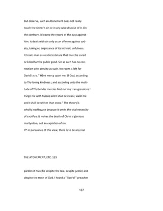 But observe, such an Atonement does not really
touch the sinner's sin or in any wise dispose of it. On
the contrary, it leaves the record of the past against
him. It deals with sin only as an offense against sod-
ety; taking no cognizance of its intrinsic sinfulness.
It treats man as a rabid créature that must be cured
or killed for the public good. Sin as such has no con-
nection with penalty as such. No room is left for
David's cry, " Hâve mercy upon me, O God, according
to Thy loving kindness ; and according unto the multi-
tude of Thy tender mercies blot out my transgressions !
Purge me with hyssop and I shall be clean ; wash me
and I shall be whiter than snow." The theory îs
wholly inadéquate because it omits the vital necessîty
of sacrifice. It makes the death of Christ a glorious
martyrdom, not an expiation of sin.
If^ in pursuance of this view, there îs to be any real
THE ATONEMENT, ETC. 119
pardon it must be despite the law, despite justice and
despite the truth of God. I heard a " libéral " preacher
167
 