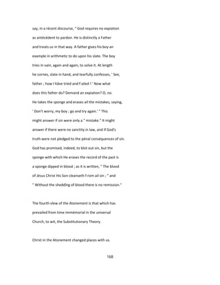 say, in a récent discourse, " God requires no expiation
as antécédent to pardon. He is distinctly a Father
and treats us in that way. A father gives his boy an
example in arithmetic to do upon his slate. The boy
tries in vain, again and again, to solve it. At length
he cornes, slate in hand, and tearfully confesses, ' See,
father ; how I hâve tried and f ailed ! ' Now what
does this father do? Demand an expiation? O, no.
He takes the sponge and erases ail the mistakes, saying,
' Don't worry, my boy ; go and try again.' " This
might answer if sin were only a " mistake." It might
answer if there were no sanctity in law, and if God's
truth were not pledged to the pénal conséquences of sin.
God has promised, indeed, to blot out sin, but the
sponge with which He erases the record of the past is
a sponge dipped in blood ; as it is written, " The blood
of Jésus Christ His Son cleanseth f rom ail sin ; " and
" Without the sheddîng of blood there is no remission."
The fourth vîew of the Atonement is that which has
prevailed from time immémorial in the universal
Church, to wit, the Substitutionary Theory.
Christ in the Atonement changed places with us.
168
 