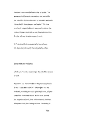 He stood in our room before the bar of justice. " He
was wounded for our transgressions and bruised for
our iniquities ; the chastisement of our peace was upon
Him and with His stripes we are healed." This view
is so firmly established that it is a moral certainty that
neither the sign-seeking Jews nor the wisdom-seeking
Greeks, will ever be able to overthrow it.
(i) To begin with, it rests upon a Scriptural basis.
It îs distinctly in line with the red trail of sacrifice
120 CHRIST AND PROGRESS
which runs f rom the begiiming io the enîi of the oracles
of God.
No sooner had man sinned than the protevangel spoke
of the " Seed of the woman " cuffering for sin. The
first altar, reared by the close gâte of paradise, prophe-
sied of the slain Lamb of God. As the years passed,
the prophets declared, with ever-increasing cleamess
and particularity, the coming sacrifice. David sang of
169
 