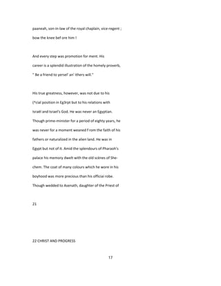 paaneah, son-in-law of the royal chaplain, vice-regent ;
bow the knee bef ore him !
And every step was promotion for ment. His
career is a splendid illustration of the homely proverb,
" Be a friend to yersel' an' ithers will."
His true greatness, however, was not due to his
(^cial position in Eg3rpt but to his relations with
Israël and Israel's God. He was never an Egyptian.
Though prime-minister for a period of eighty years, he
was never for a moment weaned f rom the faith of his
fathers or naturalized in the alien land. He was in
Egypt but not of it. Amid the splendours of Pharaoh's
palace his memory dwelt with the old scènes of She-
chem. The coat of many colours which he wore in his
boyhood was more precious than his officiai robe.
Though wedded to Asenath, daughter of the Priest of
21
22 CHRIST AND PROGRESS
17
 