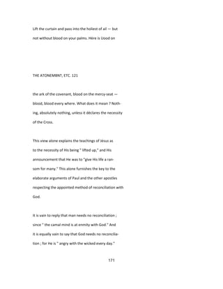 Lift the curtain and pass into the holiest of ail — but
not without blood on your palms. Hère is Uood on
THE ATONEMBNT, ETC. 121
the ark of the covenant, blood on the mercy-seat —
blood, blood every where. What does it mean ? Noth-
ing, absolutely nothing, unless it déclares the necessity
of the Cross.
This view alone explains the teachings of Jésus as
to the necessity of His being " lifted up," and His
announcement that He was to "give His life a ran-
som for many." This alone furnishes the key to the
elaborate arguments of Paul and the other apostles
respecting the appointed method of reconciliation with
God.
It is vain to reply that man needs no reconciliation ;
since " the camal mind is at enmity with God." And
it is equally vain to say that God needs no reconcilia-
tion ; for He is " angry with the wicked every day."
171
 