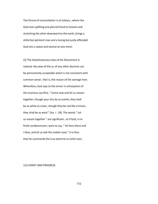 The throne of reconciliation is at Calvary ; where the
God-man uplifting one pierced hand to heaven and
stretching the other downward to the earth, brings a
sînful but pénitent man and a loving but justly offended
God into a sweet and etemal at-one-ment.
(2) The Substitutionary view of the Atonement is
ratîonal. No view of this or of any other doctrine can
be permanently acceptable which is not consistent with
common sensé ; that is, the reason of the average man.
Wherefore, God says to the sinner in anticipation of
the vicarious sacrifice, " Come now and let us reason
together; though your sîns be as scarlet, they shall
be as white as snow ; though they be red like crimson,
they shall be as wool " (Isa. i : 18). The words " Let
us reason together " are significant ; as if God, in in-
finité condescension, were to say, " Sit thou there and
I hère, and let us talk this matter over." It is thus
that He commends the true doctrine to sinful nien;
122 CHRIST AND PROGRESS
172
 