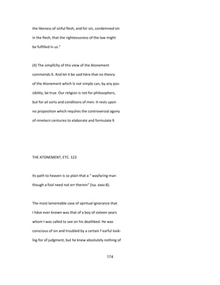 the likeness of sinful flesh, and for sin, condemned sin
in the flesh, that the righteousness of the law might
be fulfilled in us."
(4) The simplîcîty of this view of the Atonement
commends ît. And let it be said hère that no theory
of the Atonement which îs not simple can, by any pos-
sibility, be true. Our religion is not for philosophers,
but for ail sorts and conditions of men. It rests upon
no proposition which requîres the controversial agony
of ninetecn centuries to elaborate and formulate ît
THE ATONEMENT, ETC. 123
Its path to heaven is so plain that a " wayfaring man
though a fool need not err therein" (Isa. xxxv:8).
The most lamentable case of spiritual ignorance that
I hâve ever known was that of a boy of sixteen years
whom I was called to see on his deathbed. He was
conscious of sin and troubled by a certain f earful look-
îng-for of judgment, but he knew absolutely nothing of
174
 