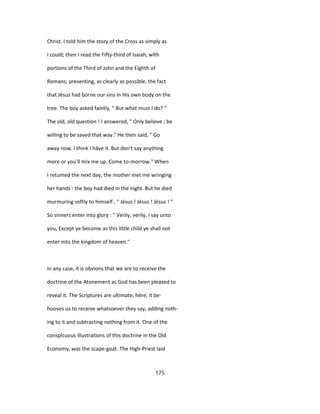 Christ. I told him the story of the Cross as simply as
I could; then I read the Fifty-third of Isaiah, wîth
portions of the Third of John and the Eighth of
Romans; presenting, as clearly as possible, the fact
that Jésus had borne our sins in His own body on the
tree. The boy asked faintly, " But what must I do? "
The old, old question ! I answered, " Only believe ; be
willing to be saved that way." He then said, " Go
away now. I think I hâve it. But don't say anything
more or you'll mix me up. Come to-morrow." When
I retumed the next day, the mother met me wringing
her hands : the boy had died in the night. But he died
murmuring softly to himself , " Jésus ! Jésus ! Jésus ! "
So sinners enter into glory : " Verily, verily, I say unto
you, Except ye become as this little child ye shall not
enter into the kingdom of heaven."
In any case, it is obvions that we are to receive the
doctrine of the Atonement as God has been pleased to
reveal it. The Scriptures are ultimate, hère; it be-
hooves us to receive whatsoever they say, adding noth-
ing to it and subtracting nothing from it. One of the
conspîcuous illustrations of this doctrine in the Old
Economy, was the scape-goat. The High-Priest laid
175
 