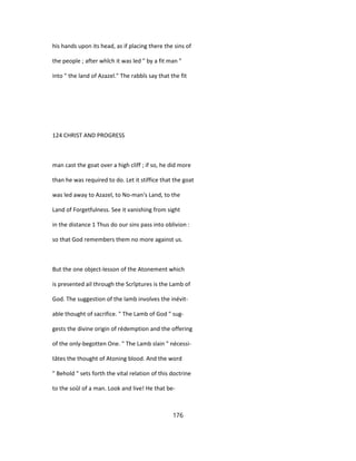 his hands upon its head, as if placing there the sins of
the people ; after whîch it was led " by a fit man "
into " the land of Azazel." The rabbîs say that the fit
124 CHRIST AND PROGRESS
man cast the goat over a high cliff ; if so, he did more
than he was required to do. Let it stiffice that the goat
was led away to Azazel, to No-man's Land, to the
Land of Forgetfulness. See it vanishing from sight
in the distance 1 Thus do our sins pass into oblivion :
so that God remembers them no more against us.
But the one object-lesson of the Atonement which
is presented ail through the Scrîptures is the Lamb of
God. The suggestion of the lamb involves the inévit-
able thought of sacrifice. " The Lamb of God " sug-
gests the divine origin of rédemption and the offering
of the only-begotten One. " The Lamb slain " nécessi-
tâtes the thought of Atoning blood. And the word
" Behold " sets forth the vital relation of this doctrine
to the soûl of a man. Look and live! He that be-
176
 