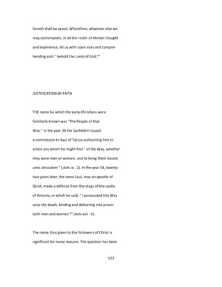 lieveth shall be saved. Wherefore, whatever else we
may contemplate, in ail the realm of htmian thought
and expérience, let us with open eyes and compre-
hending soûl " behold the Lamb of God.'*
JUSTIFICATION BY FAITH
THE name by which the early Christîans were
familiarly known was "The People of that
Way." In the year 36 the Sanhédrin issued
a commission to Saul of Tarsus authorizing him to
arrest any whom he might find " of the Way, whether
they were men or women, and to bring them bound
unto Jérusalem " ( Acts ix : 2). In the year 58, twenty-
two years later, the same Saul, now an apostle of
Qirist, made a défense from the steps of the castle
of Antonia, in which he said, " I persecuted this Way
unto the death, binding and delivering into prison
both men and women *' (Acts xxii : 4).
The name thus given to the foUowers of Christ is
significant for many reasons. The question has been
177
 