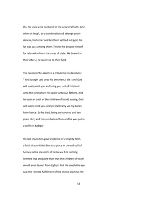 On, his sons were nurtured in the ancestral faith. And
when at leng^, by a combination o£ strange provi-
dences, his father and brethren settled in Egypt, his
lot was cast among them. Thither he betook himself
for relaxation from the cares of state. He bowed at
their altars ; he was true to their God.
The record of his death is a tribute to his dévotion :
" And Joseph said unto his brethren, I die : and God
will surely visit you and bring you ont of this land
unto the land which He swore unto our fathers. And
he took an oath of the children of Israël, saying, God
will surely visit you, and ye shall carry up my bones
from hence. So he died, being an hundred and ten
years old ; and they embalmed him and he was put in
a coffin in Eg3rpt."
His last injunction gave évidence of a mighty faith,
a faith that entitled him to a place in the roll-call of
heroes in the eleventh of Hebrews. For nothing
seemed less probable than that the children of Israël
would ever départ from Eg3rpt. But his prophétie eye
saw the remote fulfillment of the divine promise. He
18
 