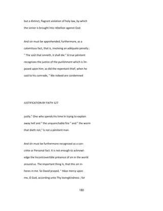 but a distinct, flagrant violation of holy law, by which
the sinner is brought înto rébellion against God.
And sin must be apprehended, furthermore, as a
calamitous fact, that is, involving an adéquate penalty :
" The soûl that sinneth, it shall die." A true pénitent
recognizes the justice of the punîshment which is îm-
posed upon him; as did the repentant thief, when he
said to his comrade, " We indeed are condemned
JUSTIFICATION BY FAITH 127
justly." One who spends his time în trying to explain
away hell and " the unquenchable fire " and " the worm
that dieth not," îs not a pénitent man.
And sîn must be furthermore recognized as a con-
crète or Personal fact. It is not enough to acknowl-
edge the încontrovertible présence of sin in the world
around us. The important thing îs, that this sin in-
heres in me. So David prayed, " Hâve mercy upon
me, O God, according unto Thy lovingkindness ; for
180
 