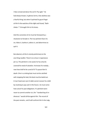 I hâve sinned and done this evil în Thy sight." He
had always known, în gênerai ternis, that adultery was
a fearful thing; but when ît poînted îts gaunt finger
at hîm în the watches of the nîght and hissed, "Bath-
sheba ! " ît brought hîm to his knees.
And this conviction of sin must be foUowed by a
résolution to forsake it, The true pénitent fears his
sin, hâtes it, loathes it, abhors it, and détermines to
quit it.
But observé, ail this îs merely preliminary to the
one thing needful. There îs no virtue in repentance
per se, The pénitent is not saved; he has only dis-
covered his need of salvatîon. He knows his malady ;
now how shall he be cured of it? To pause hère îs
death. One in a sinking boat must not be satisfied
with stopping the leak; the boat must be baled out.
A man head-over-ears în debt cannot recover his crédit
by resolving to pay cash in the future ; he must some-
how cancel his past obligations. If a pénitent were
never to commit another sin, the " handwriting of or-
dinances " would still be against hîm. The record of
the past remaîns ; and ît wîll confront hîm în the Judg-
181
 