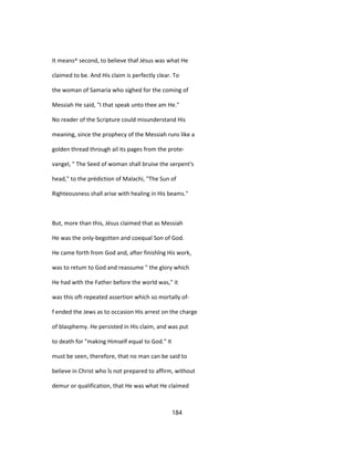 It means^ second, to believe thaf Jésus was what He
claimed to be. And His claim is perfectly clear. To
the woman of Samaria who sighed for the coming of
Messiah He said, "I that speak unto thee am He."
No reader of the Scripture could misunderstand His
meaning, since the prophecy of the Messiah runs like a
golden thread through ail its pages from the prote-
vangel, " The Seed of woman shall bruise the serpent's
head," to the prédiction of Malachi, "The Sun of
Righteousness shall arise with healing in His beams."
But, more than this, Jésus claimed that as Messiah
He was the only-begotten and coequal Son of God.
He came forth from God and, after finishîng His work,
was to retum to God and reassume " the glory which
He had with the Father before the world was," it
was this oft-repeated assertion which so mortally of-
f ended the Jews as to occasion His arrest on the charge
of blasphemy. He persisted in His claim, and was put
to death for "making Himself equal to God." It
must be seen, therefore, that no man can be said to
believe in Christ who îs not prepared to affirm, without
demur or qualification, that He was what He claimed
184
 