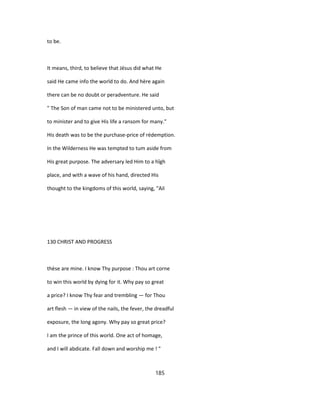 to be.
It means, third, to believe that Jésus did what He
said He came info the world to do. And hère again
there can be no doubt or peradventure. He said
" The Son of man came not to be ministered unto, but
to minister and to give His life a ransom for many."
His death was to be the purchase-price of rédemption.
In the Wilderness He was tempted to tum aside from
His great purpose. The adversary led Him to a hîgh
place, and with a wave of his hand, directed His
thought to the kingdoms of this world, saying, "Ail
130 CHRIST AND PROGRESS
thèse are mine. I know Thy purpose : Thou art corne
to win this world by dying for it. Why pay so great
a price? I know Thy fear and trembling — for Thou
art flesh — in view of the nails, the fever, the dreadful
exposure, the long agony. Why pay so great price?
I am the prince of this world. One act of homage,
and I will abdicate. Fall down and worship me ! "
185
 