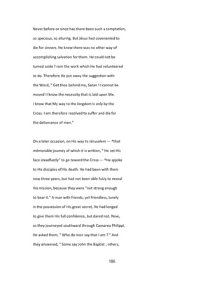 Never before or since has there been such a temptatîon,
so specious, so alluring. But Jésus had covenanted to
die for sinners. He knew there was no other way of
accomplishing salvation for them. He could not be
tumed aside f rom the work which He had volunteered
to do. Therefore He put away the suggestion with
the Word, " Get thee behind me, Satan ! I cannot be
moved! I know the necessity that is laid upon Me.
I know that My way to the kingdom is only by the
Cross. I am therefore resolved to suffer and die for
the deliverance of men."
On a later occasion, on His way to Jérusalem — ^that
mémorable joumey of which it is written, " He set His
face steadfastly" to go toward the Cross — ^He spjoke
to His disciples of His death. He had been with them
now three years, but had not been able fuUy to reveal
His mission, because they were "not strong enough
to bear it." A man with friends, yet friendless, lonely
in the possession of His great secret, He had longed
to give them His full confidence, but dared not. Now,
as they journeyed southward through Caesarea Philippi,
He asked them, " Who do men say that I am ? " And
they answered, " Some say John the Baptist ; others,
186
 