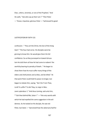 Elias ; others, Jeremiàs, or one of the Prophets." And
He saith, " But who say ye that I am ? " Then Peter
— ^brave, impulsive, glorious Peter — ^witnessed his good
JUSTIFICATION BY FAITH 131
confession : " Thou art the Christ, the Son of the living
God ! " The hour had corne. His disciples were be-
ginning to know Him. He would give them His full
confidence. So as they jouraeyed on toward Jérusa-
lem He told them ail how He had come to redeem' the
world by bearing its penalty of death ; " He began to
show them how He must suffer many things of the
elders and chief priests and scribes, and be killed." At
that point Peter could hold his peace no longer, but
began to rebuke Him, saying, " Be it far f rom Thee,
Lordl To suffer? To die? Nay, to reign in Mes-
sianic splendour 1 " And Jésus tuming, said unto him,
*' Get thee behind Me, Satan ! " — ^the very words witK
which He had repelled the same suggestion in the wil-
demess. As He looked on His disciple, He saw not
Peter, but Satan — ^perceived how the adversary had for
187
 