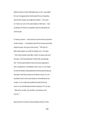 before the bar of the offended Law, to be " wounded
for our transgressions and bruised for our iniquities,
that by His stripes we might be healed ; " He came
to " bear our sins in His own body on the tree ; " and
to belîeve in Christ is to believe that He did what He
came to do.
It means, fourth — and now we come to the very heart
of tlie matter — ^to believe that Christ means precisely
what He says, He says to the sinner, " The Son of
Man hath power on earth to forgive sins." He says,
" Him that cometh unto Me, I will in no wise cast out."
He says, "He that believeth in Me hath everlasting
life." At this point belief means Personal appropria-
tion; acceptance, immédiate, hère, now. It is to make
an end of doubt and perplexity and ail questioning, by
closing in with the overtures of divine mercy. It is to
lay down one's arms and make an unconditional sur-
render. It is to take the profïered hand of the Sa-
viour in an everlasting covenant of peace. It is to say,
" My Lord, my life, my sacrifice, my Saviour and
my ail ! "
But just hère is where many hesitate and fail. They
189
 