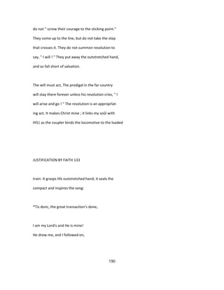 do not " screw their courage to the sticking point."
They come up to the line, but do not take the step
that crosses it. They do not summon resolution to
say, " I will ! " They put away the outstretched hand,
and so fall short of salvation.
The will must act, The prodigal in the far country
will stay there forever unless his resolution cries, " I
will arise and go ! " The resolution is an approprîat-
ing act. It makes Christ mine ; it links my soûl with
HiS| as the coupler binds the locomotive to the loaded
JUSTIFICATION BY FAITH 133
train. It grasps Hîs outstretched hand; it seals the
compact and inspires the song:
*Tis donc, the great transaction's done,
I am my Lord's and He is mine!
He drew me, and I followed on,
190
 