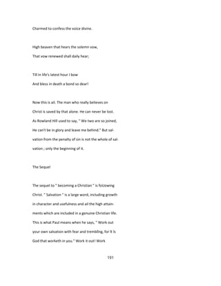 Charmed to confess the voice divine.
High beaven that hears the solemn vow,
That vow renewed shall daily hear;
Till in life's latest hour I bow
And bless in death a bond so dear!
Now this is ail. The man who really believes on
Christ is saved by that alone. He can never be lost.
As Rowland Hill used to say, " We two are so joined,
He can't be in glory and leave me behind." But sal-
vation from the penalty of sin is not the whole of sal-
vation ; only the beginning of it.
The Sequel
The sequel to " becoming a Christian " is foUowing
Christ. " Salvation " is a large word, including growth
in character and usefulness and ail the high attain-
ments which are included in a genuine Christian life.
This is what Paul means when he says, " Work out
your own salvation with fear and tremblîng, for ît îs
God that worketh in you." Work it out! Work
191
 