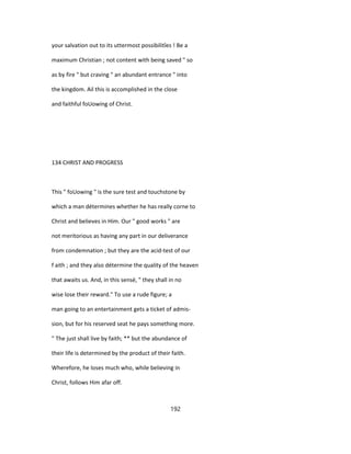 your salvation out to its uttermost possibilitîes ! Be a
maximum Christian ; not content with being saved " so
as by fire " but craving " an abundant entrance " into
the kingdom. Ail this is accomplished in the close
and faithful foUowing of Christ.
134 CHRIST AND PROGRESS
This " foUowing " is the sure test and touchstone by
which a man détermines whether he has really corne to
Christ and believes in Him. Our " good works " are
not meritorious as having any part in our deliverance
from condemnation ; but they are the acid-test of our
f aith ; and they also détermine the quality of the heaven
that awaits us. And, in this sensé, " they shall in no
wise lose their reward." To use a rude figure; a
man going to an entertainment gets a ticket of admis-
sion, but for his reserved seat he pays something more.
" The just shall live by faith; ** but the abundance of
their life is determined by the product of their faith.
Wherefore, he loses much who, while believing in
Christ, follows Him afar off.
192
 