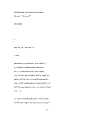And, hooting at the glorious sun in Heaven,
Crics out, " Whcrc ïs it? "
COLERIOGE
XI
BAALISM, THE DENIAL OF THE
FATHER
BAALISM was introduced into Israël about 900
B. C. and soon crowded aside the ancestral
faith. Its rites and cérémonies were magnifi-
cent. The Court was captivated; and the people foU
lowed the fashion. The temple of Jehovah was for-
saken; the hill-tops blazed with the sacrificial fires of
Baal. The nation bowed the knee and kissed the hand
before him.
The ostensible head and defender of the new faith
was Ahab, the king. He was, however, a mère figure-
196
 