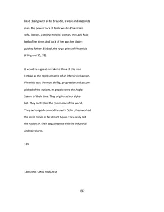head ; being with ail his bravado, a weak and irresolute
man. The power back of Ahab was his Phœnician
wife, Jezebel, a strong-minded woman, the Lady Mac-
beth of her time. And back of her was her distin-
guished father, Ethbaal, the royal priest of Phcenicia
(I Kings xvi:30, 31).
It would be a great mistake to think of this man
Ethbaal as the représentative of an înferîor civilization.
Phcenicia was the most thrifty, progressive and accom-
plished of the nations. Its people were the Anglo-
Saxons of their time. They originated our alpha-
bet. They controlled the commerce of the world.
They exchanged commodities with Ophir ; they worked
the silver mines of far-distant Spain. They easily led
the nations in their acquaintance with the industrial
and libéral arts.
189
140 CHRIST AND PROGRESS
197
 