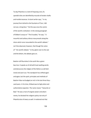 To-day Phœnîcia is a land of împosing ruins; îts
spendid cities are identified by mounds of broken shafts
and marble tesserae. A récent writer says, " In my
joumey from Achsid to the fountains of Tyre, I did
not see a living face." Yet this was once the centre
of the world's civilization. In the closing paragraph
of Gibbon's essay on " The Crusades," he says, " A
moumful and solitary silence now prevails along the
shore which once resounded to the world's debate."
Let ît be observed, however, that though the scène
of " the world's debate " îs thus gîven over to the owl
and the bittem, the debate goes on.
Baalism still flourishes în the earth like a green
bay tree. It speaks as of old with loud swelling words
and denounces the religion of the fathers as old-fash-
ioned and wom out. The standpoint has shifted again
and again; but the spirit, principles and methods of
Baalism hâve not budged an inch in the last three thou-
sand years. In his time, Ethbaal was its high prîest and
authoritative expositor. The name means " favourite or
Baal." He was a man of singular power and attain-
ments; he dictated the religions policy not only of
Phœnîcia but of Jewry as well. It mattered not that
198
 