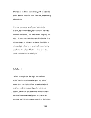 the steps of his throne were slippery with his brother's
blood ; he was, according to his standards, an emînently
religions man.
If he had been asked to define and characterize
Baalism, he would probably hâve answered without a
moment's hésitation, " It is the scientHic religion of our
tinte; " a claim which is made nowadays by every form
of Freethought or Liberalism as against the religion of
the true God. In fact, however, there îs no such thîng
as a " scîentîfic religion." Neither is there any antag-
onism between science and religion.
BAALISM 141
Truth îs a straight Une. A straight line is defined
to be "the shortest distance between two points."
And truth is the rectilinear road between this world
and heaven. On one side and parallel with it runs
science, which in its broadest sensé embraces ail the
boundless fields of knowledge, but in its restricted
meaning has référence only to that body of truth which
199
 
