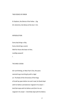 TWO EDDIES OF ERROR
XI. Baalism, the Déniai of the Father . 13g
XII. Antichrist, the Déniai of the Son • 151
INTRODUCTION
Every day brings a ship,
Every ship brings a word;
Well for those who bave no fear,
Looldiig seaward!
I
THE KING IS DEAD
AS I sat thinking, on New Year's Eve, the years
seemed to go marching by with a régal
air. The Book of the Chronicles of the Kings
of Israël lay open before me and I read, So David slept
with his fathers and Solomon reigned in his stead —
And Elah slept with his fathers and Zimri his son
reigned in his stead — And Ahab slept with his fathers
2
 