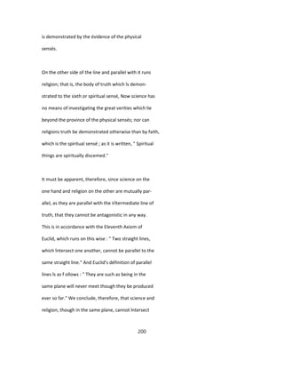 is demonstrated by the évidence of the physical
sensés.
On the other side of the line and parallel with it runs
religion; that is, the body of truth which îs demon-
strated to the sixth or spiritual sensé, Now science has
no means of investigating the great verities which lie
beyond the province of the physical sensés; nor can
religions truth be demonstrated otherwise than by faith,
which is the spiritual sensé ; as it is written, " Spiritual
things are spiritually discemed."
It must be apparent, therefore, since science on the
one hand and religion on the other are mutually par-
allel, as they are parallel with the irîtermediate line of
truth, that they cannot be antagonistic in any way.
This is in accordance with the Eleventh Axiom of
Euclid, which runs on this wise : " Two straight lines,
which întersect one another, cannot be parallel to the
same straight line." And Euclid's définition of parallel
lines îs as f ollows : " They are such as being in the
same plane will never meet though they be produced
ever so far." We conclude, therefore, that science and
religion, though in the same plane, cannot întersect
200
 
