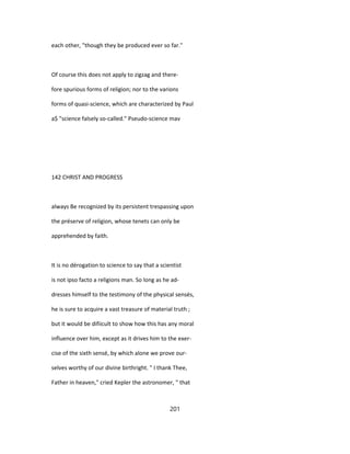 each other, "though they be produced ever so far."
Of course this does not apply to zigzag and there-
fore spurious forms of religion; nor to the varions
forms of quasi-science, which are characterized by Paul
a$ "science falsely so-called." Pseudo-science mav
142 CHRIST AND PROGRESS
always Be recognized by its persistent trespassing upon
the préserve of religion, whose tenets can only be
apprehended by faith.
It is no dérogation to science to say that a scientist
is not ipso facto a religions man. So long as he ad-
dresses himself to the testimony of the physical sensés,
he is sure to acquire a vast treasure of material truth ;
but it would be difiicult to show how this has any moral
influence over him, except as it drives him to the exer-
cise of the sixth sensé, by which alone we prove our-
selves worthy of our divine birthright. " I thank Thee,
Father in heaven," cried Kepler the astronomer, " that
201
 
