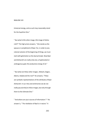 BAALISM 143
tiniversal energy, and as such may reasonably stand
for the Suprême One."
" But what îs thîs other image, thîs image of Ashta-
roth?" The high priest answers, " She stands as the
spouse or complément of BaaI. For, in order to any
rational solution of the beginning of things, we must
start with génération as the dual principle. Now Baal
and Ashtaroth are really only one; a hyphenated or
androgynous god; the productive energy of ail."
" But what are thèse other images ; Moloch, Dagon,
Adonis, Hadad and the rest?" He answers, "Thèse
are symbolic représentations of the attributes of Baal-
Ashtaroth. In our rites and cérémonies we do not
really pay worship to thèse images, but only through
them to the Ultimate One."
" And where are your sources of information ? " His
answer is, " The révélation of Baal is in nature." It
203
 