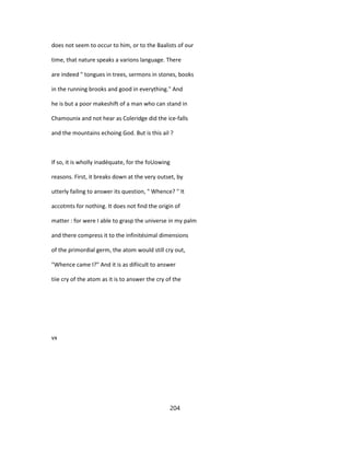 does not seem to occur to him, or to the Baalists of our
time, that nature speaks a varions language. There
are indeed " tongues in trees, sermons in stones, books
in the running brooks and good in everything." And
he is but a poor makeshift of a man who can stand in
Chamounix and not hear as Coleridge did the ice-falls
and the mountains echoing God. But is this ail ?
If so, it is wholly inadéquate, for the foUowing
reasons. First, it breaks down at the very outset, by
utterly failing to answer its question, " Whence? " It
accotmts for nothing. It does not find the origin of
matter : for were I able to grasp the universe in my palm
and there compress it to the infinitésimal dimensions
of the primordial germ, the atom would still cry out,
"Whence came I?" And it is as difiicult to answer
tiie cry of the atom as it is to answer the cry of the
vx
204
 