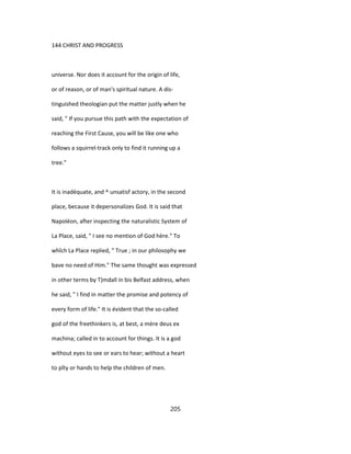 144 CHRIST AND PROGRESS
universe. Nor does it account for the origin of life,
or of reason, or of man's spiritual nature. A dis-
tinguished theologian put the matter justly when he
said, " If you pursue this path with the expectation of
reaching the First Cause, you will be like one who
follows a squirrel-track only to find it running up a
tree."
It is inadéquate, and ^ unsatisf actory, in the second
place, because it depersonalizes God. It is said that
Napoléon, after inspecting the naturalistic System of
La Place, said, " I see no mention of God hère." To
whîch La Place replied, " True ; in our philosophy we
bave no need of Him." The same thought was expressed
in other terms by T)mdall in bis Belfast address, when
he said, " I find in matter the promise and potency of
every form of life." It is évident that the so-called
god of the freethinkers is, at best, a mère deus ex
machina; called in to account for things. It is a god
without eyes to see or ears to hear; without a heart
to pîty or hands to help the children of men.
205
 