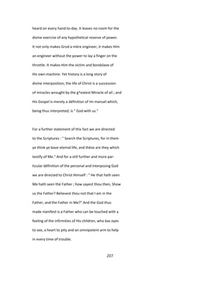 heard on every hand to-day. It leaves no room for the
divine exercise of any hypothetical reserve of power.
It not only makes Grod a mère engineer, it makes Him
an engineer without the power to lay a finger on the
throttle. It makes Him the victim and bondslave of
His own machine. Yet history is a long story of
divine interposition; the life of Christ is a succession
of miracles wrought by the g^eatest Miracle of ail ; and
His Gospel is merely a définition of Im manuel which,
being thus interpreted, is " God with us."
For a further statement of this fact we are directed
to the Scriptures : " Search the Scriptures, for in them
ye think ye bave etemal life, and thèse are they which
testify of Me." And for a still further and more par-
ticular définition of the personal and interposing God
we are directed to Christ Himself : " He that hath seen
Me hath seen thé Father ; how sayest thou then, Show
us the Father? Believest thou not that I am in the
Father, and the Father in Me?" And the God thus
made nianifest is a Father who can be touched with a
feeling of the infirmities of His children, who bas eyes
to see, a heart to pity and an omnipotent arm to help
in every time of trouble.
207
 