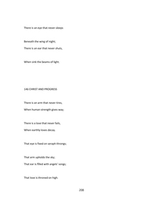 There is an eye that never sleeps
Beneath the wing of night;
There is an ear that never shuts,
When sink the beams of light.
146 CHRIST AND PROGRESS
There is an arm that never tires,
When human strength gives way;
There is a love that never fails,
When earthly loves decay.
That eye is fixed on seraph throngs;
That arm upholds the sky;
That ear is fîlled with angels' songs;
That love is throned on high.
208
 