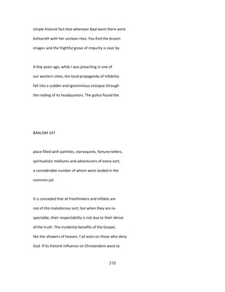 simple historié fact that wherever Baal went there went
Ashtaroth with her unclean rites. You find the brazen
image» and the frightful grove of impurity is near by.
A few years ago, while I was preaching in one of
our western cities, the local propaganda of infidelity
fell into a sudden and ignominious coUapse through
the raiding of its headquarters. The golice found the
BAALISM 147
place filled with palmîsts, clairvoyants, fortune-tellers,
spiritualistic médiums and adventurers of every sort;
a considérable number of whom were landed in the
common jail.
It is conceded that ail freethinkers and infidels are
not of this malodorous sort; but when they are re-
spectable, their respectability is not due to theîr déniai
of the truth. The incidental benefits of the Gospel,
like the showers of heaven, f ail even on those who deny
God. If its historié influence on Christendom were to
210
 