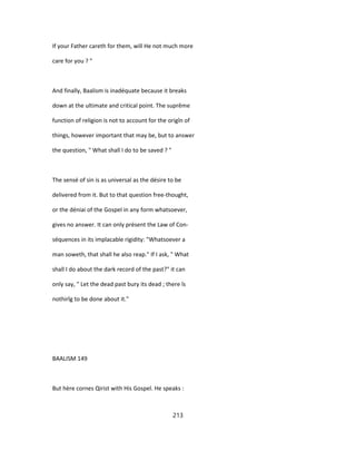If your Father careth for them, will He not much more
care for you ? "
And finally, Baalism is inadéquate because it breaks
down at the ultimate and critical point. The suprême
function of religion is not to account for the origîn of
things, however important that may be, but to answer
the question, " What shall I do to be saved ? "
The sensé of sin is as universal as the désire to be
delivered from it. But to that question free-thought,
or the déniai of the Gospel in any form whatsoever,
gives no answer. It can only présent the Law of Con-
séquences in its implacable rigidity: "Whatsoever a
man soweth, that shall he also reap." If I ask, " What
shall I do about the dark record of the past?" it can
only say, " Let the dead past bury its dead ; there îs
nothirîg to be done about it."
BAALISM 149
But hère cornes Qirist with His Gospel. He speaks :
213
 