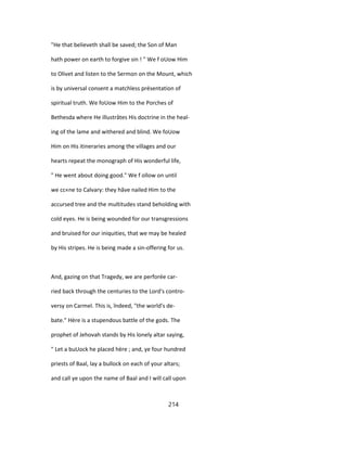 "He that believeth shall be saved; the Son of Man
hath power on earth to forgive sin ! " We f oUow Him
to Olivet and listen to the Sermon on the Mount, which
is by universal consent a matchless présentation of
spiritual truth. We foUow Him to the Porches of
Bethesda where He illustrâtes His doctrine in the heal-
ing of the lame and withered and blind. We foUow
Him on His itineraries among the villages and our
hearts repeat the monograph of His wonderful life,
" He went about doing good." We f ollow on until
we cc«ne to Calvary: they hâve nailed Him to the
accursed tree and the multitudes stand beholding with
cold eyes. He is being wounded for our transgressions
and bruised for our iniquities, that we may be healed
by His stripes. He is being made a sin-offering for us.
And, gazing on that Tragedy, we are perforée car-
ried back through the centuries to the Lord's contro-
versy on Carmel. This is, îndeed, "the world's de-
bate." Hère is a stupendous battle of the gods. The
prophet of Jehovah stands by His lonely altar saying,
" Let a buUock he placed hère ; and, ye four hundred
priests of Baal, lay a bullock on each of your altars;
and call ye upon the name of Baal and I will call upon
214
 