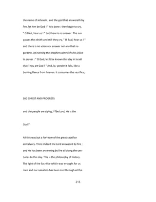 the name of Jehovah ; and the god that answereth by
fire, let him be God ! " It is done : they begin to cry,
" O Baal, hear us ! " but there is no answer. The sun
passes the zénith and still they cry, " O Baal, hear us ! "
and there is no voice nor answer nor any that re-
gardeth. At evening the prophet calmly lifts his voice
în prayer : " O God, let ît be known this day in Israël
that Thou art God ! " And, lo, yonder it falls, like a
buming fleece from heaven. It consumes the sacrifice;
160 CHRIST AND PROGRESS
and the people are ciying, ^Tbe Lord, He is the
God!"
Ail this was but a for^eam of the great sacrifice
an Calvary. Thcre indeed the Lord answered by fire ;
and He has been answering by fire ail along the cen-
turies to this day. This is the philosophy of history.
The light of the Sacrifice whîch was wrought for us
men and our salvation has been cast through ail the
215
 