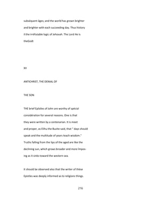 subséquent âges; and the world has grown brighter
and brighter with each succeeding day. Thus history
il the irréfutable logic of Jehovah. The Lord He is
theGodt
XII
ANTICHRIST, THE DENIAL OF
THE SON
THE brief Epîstles of John are worthy of spécial
considération for several reasons. One is that
they were written by a centenarian. It is meet
and proper, as Elihu the Buzite said, that " days should
speak and the multitude of years teach wisdom."
Truths falling from the lips of the aged are like the
declining sun, which grows broader and more împos-
ing as it sinks toward the western sea.
It should be observed also that the writer of thèse
Epistles was deeply informed as to religions things.
216
 