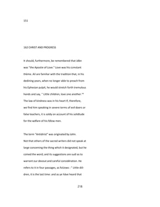 151
162 CHRIST AND PROGRESS
It should, furthermore, be remembered that Jdbn
was "the Apostie of Love." Love was his ccmstant
thème. Ail are familiar with the tradition that, in his
dedining years, when no longer able to preach from
his Ephesian pulpit, he would stretch forth tremulous
hands and say, '' Little children, love one another.'*
The law of kindness was in his heart If, therefore,
we find him speaking in severe terms of evil doers or
false teachers, it is soldy on account of his solidtude
for the wdfare of his fdlow men.
The term "Antidirist" was originated by John.
Not that others of the sacred writers did not speak at
large conceming the thing which it designated, but he
coined the word; and its suggestions are sudi as to
warrant our devout and careful considération. He
refers to it in four passages, as foUows : " Little diil-
dren, it is the last time: and as ye hâve heard that
218
 