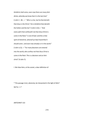 Antidirist shall come, even now there are many Anti-
dirists; whereby we know that it is the last time"
(I John ii : i8) ; — " Who is a liar, but he that denieth
that Jésus is the Christ ? He is Antidirist that denieth
the Father and the Son" (I John ii:22);— "And
every spîrit that confesseth not that Jésus Christ is
come in the flesh,* is not of God: and this is that
spirit of Antichrist, whereof ye hâve heard tfiat ît
should come ; and even now already is it in the world "
(I John iv:3); — "For many deceivers are entered
into the world, who confess not that Jésus Christ is
come in the flesh. This is a deceiver and an Anti-
christ" (II John 7).
I. We hâve hère, at the outset, a dear définition of
* This passage mnst, obvionsly, be interpreted in the light of J6lm^
Qo^el, i: i-^
ANTICHRIST 153
219
 